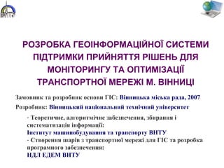 РОЗРОБКА ГЕОІНФОРМАЦІЙНОЇ СИСТЕМИ
ПІДТРИМКИ ПРИЙНЯТТЯ РІШЕНЬ ДЛЯ
МОНІТОРИНГУ ТА ОПТИМІЗАЦІЇ
ТРАНСПОРТНОЇ МЕРЕЖІ М. ВІННИЦІ
Замовник та розробник основи ГІС: Вінницька міська рада, 2007
Розробник: Вінницький національний технічний університет
- Теоретичне, алгоритмічне забезпечення, збирання і
систематизація інформації:
Інститут машинобудування та транспорту ВНТУ
- Створення шарів з транспортної мережі для ГІС та розробка
програмного забезпечення:
НДЛ ЕДЕМ ВНТУ
 