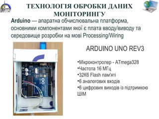 Arduino — апаратна обчислювальна платформа, 
основними компонентами якої є плата вводу/виводу та 
середовище розробки на мові Processing/Wiring
ARDUINO UNO REV3
•Мікроконтролер - ATmega328
•Частота 16 МГц
•32Кб Flash пам'яті
•6 аналогових входів
•6 цифрових виходів із підтримкою 
ШІМ
39
ТЕХНОЛОГІЯ ОБРОБКИ ДАНИХ
МОНІТОРИНГУ
 