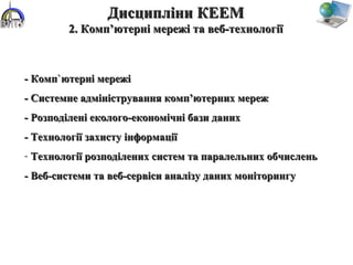 - Комп`ютерні мережі- Комп`ютерні мережі
- Системне адміністрування комп’ютерних мереж- Системне адміністрування комп’ютерних мереж
- Розподілені еколого-економічні бази даних- Розподілені еколого-економічні бази даних
- Технології захисту інформації- Технології захисту інформації
- Технології розподілених систем та паралельних обчисленьТехнології розподілених систем та паралельних обчислень
- Веб-системи та веб-сервіси аналізу даних моніторингу- Веб-системи та веб-сервіси аналізу даних моніторингу
Дисципліни КЕЕМДисципліни КЕЕМ
2. Комп’ютерні мережі та веб-технології2. Комп’ютерні мережі та веб-технології
 