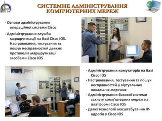 СИСТЕМНЕ АДМІНІСТРУВАННЯСИСТЕМНЕ АДМІНІСТРУВАННЯ
КОМП’ЮТЕРНИХ МЕРЕЖКОМП’ЮТЕРНИХ МЕРЕЖ
- Основи адміністрування
операційної системи Cisco
- Адміністрування служби
маршрутизації на базі Cisco IOS.
Настроювання, тестування та
пошук несправностей деяких
протоколів маршрутизації
засобами Cisco IOS
- Адміністрування комутаторів на базі
Cisco IOS
- Настроювання, тестування та пошук
несправностей у віртуальних
локальних мережах
- Адміністрування базової системи
захисту комп’ютерних мереж на
платформі Cisco IOS
- Деякі технології масштабування ІР-
адресів у Cisco IOS
 