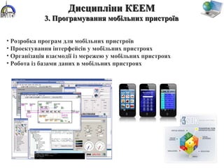 • Розробка програм для мобільних пристроїв
• Проектування інтерфейсів у мобільних пристроях
• Організація взаємодії із мережею у мобільних пристроях
• Робота із базами даних в мобільних пристроях
Дисципліни КЕЕМДисципліни КЕЕМ
3. Програмування мобільних пристроїв3. Програмування мобільних пристроїв
 