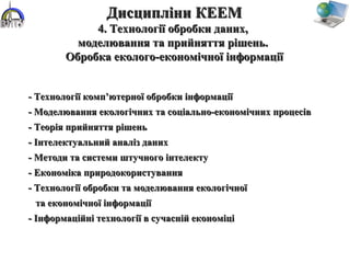 - Технології комп’ютерної обробки інформації- Технології комп’ютерної обробки інформації
- Моделювання екологічних та соціально-економічних процесів- Моделювання екологічних та соціально-економічних процесів
- Теорія прийняття рішень- Теорія прийняття рішень
- Інтелектуальний аналіз даних- Інтелектуальний аналіз даних
- Методи та системи штучного інтелекту- Методи та системи штучного інтелекту
- Економіка природокористування- Економіка природокористування
- Технології обробки та моделювання екологічної- Технології обробки та моделювання екологічної
та економічної інформаціїта економічної інформації
- Інформаційні технології в сучасній економіці- Інформаційні технології в сучасній економіці
Дисципліни КЕЕМДисципліни КЕЕМ
4. Технології обробки даних,4. Технології обробки даних,
моделювання та прийняття рішень.моделювання та прийняття рішень.
Обробка еколого-економічної інформаціїОбробка еколого-економічної інформації
 