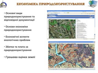 ЕКОНОМІКА ПРИРОДОКОРИСТУВАННЯЕКОНОМІКА ПРИРОДОКОРИСТУВАННЯ
• Основні види
природокористування та
відповідної документації
• Основи економіки
природокористування
• Економічні аспекти
екологічних проблем
• Збитки та плата за
природокористування
• Грошова оцінка землі
 