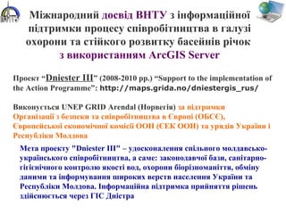 Міжнародний досвід ВНТУ з інформаційної
підтримки процесу співробітництва в галузі
охорони та стійкого розвитку басейнів річок
з використанням ArcGIS Server
Проект “Dniester III” (2008-2010 рр.) “Support to the implementation of
the Action Programme”: http://maps.grida.no/dniestergis_rus/
Виконується UNEP GRID Arendal (Норвегія) за підтримки
Організації з безпеки та співробітництва в Європі (ОБСЄ),
Європейської економічної комісії ООН (ЄЕК ООН) та урядів України і
Республіки Молдова
Мета проекту "Dniester III" – удосконалення спільного молдавсько-
українського співробітництва, а саме: законодавчої бази, санітарно-
гігієнічного контролю якості вод, охорони біорізноманіття, обміну
даними та інформування широких верств населення України та
Республіки Молдова. Інформаційна підтримка прийняття рішень
здійснюється через ГІС Дністра
 