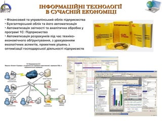 ІНФОРМАЦІЙНІІНФОРМАЦІЙНІ ТЕХНОЛОГІЇТЕХНОЛОГІЇ
В СУЧАСНІЙ ЕКОНОМІЦІВ СУЧАСНІЙ ЕКОНОМІЦІ
• Фінансовий та управлінський облік підприємства
• Бухгалтерський облік та його автоматизація
• Автоматизація звітності та аналітична обробка у
програмі 1С: Підприємство
• Автоматизація розрахунків під час техніко-
економічного обґрунтування, з урахуванням
екологічних аспектів, проектних рішень з
оптимізації господарської діяльності підприємств
 
