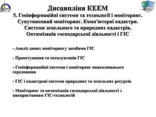 - Аналіз даних моніторингу засобами ГІС- Аналіз даних моніторингу засобами ГІС
- Проектування та експлуатація ГІС- Проектування та експлуатація ГІС
- Геоінформаційні системи і моніторинг навколишнього- Геоінформаційні системи і моніторинг навколишнього
середовищасередовища
- ГІС і кадастрові системи природних та земельних ресурсів- ГІС і кадастрові системи природних та земельних ресурсів
- Моніторинг та оптимізація господарської діяльності з- Моніторинг та оптимізація господарської діяльності з
використанням ГІС-технологійвикористанням ГІС-технологій
Дисципліни КЕЕМДисципліни КЕЕМ
5. Геоінформаційні системи та технології і моніторинг.5. Геоінформаційні системи та технології і моніторинг.
Супутниковий моніторинг. Комп'ютерні кадастри.Супутниковий моніторинг. Комп'ютерні кадастри.
Системи земельного та природних кадастрів.Системи земельного та природних кадастрів.
Оптимізація господарської діяльності і ГІСОптимізація господарської діяльності і ГІС
 