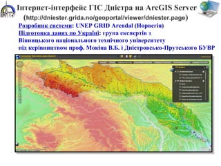 Інтернет-інтерфейс ГІС Дністра на ArcGIS Server
(http://dniester.grida.no/geoportal/viewer/dniester.page)
Розробник системи: UNEP GRID Arendal (Норвегія)
Підготовка даних по Україні: група експертів з
Вінницького національного технічного університету
під керівництвом проф. Мокіна В.Б. і Дністровсько-Прутського БУВР
 