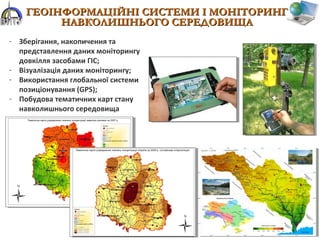 - Зберігання, накопичення та
представлення даних моніторингу
довкілля засобами ГІС;
- Візуалізація даних моніторингу;
- Використання глобальної системи
позиціонування (GPS);
- Побудова тематичних карт стану
навколишнього середовища
ГЕОІНФОРМАЦІЙНІ СИСТЕМИ І МОНІТОРИНГГЕОІНФОРМАЦІЙНІ СИСТЕМИ І МОНІТОРИНГ
НАВКОЛИШНЬОГО СЕРЕДОВИЩАНАВКОЛИШНЬОГО СЕРЕДОВИЩА
 