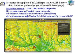 Інтернет-інтерфейс ГІС Дністра на ArcGIS Server
(http://dniester.grida.no/geoportal/viewer/dniester.page)
Розробник системи: UNEP GRID Arendal (Норвегія)
Підготовка даних по Україні: група експертів з
Вінницького національного технічного університету
під керівництвом проф. Мокіна В.Б. і Дністровсько-Прутського БУВР
 