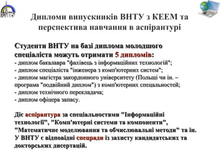 Дипломи випускників ВНТУ з КЕЕМ та
перспектива навчання в аспірантурі
Студенти ВНТУ на базі диплома молодшогоСтуденти ВНТУ на базі диплома молодшого
спеціаліста можуть отриматиспеціаліста можуть отримати 5 дипломів5 дипломів::
- диплом бакалавра "фахівець з інформаційних технологій";- диплом бакалавра "фахівець з інформаційних технологій";
- диплом спеціаліста "інженера з комп'ютерних систем";- диплом спеціаліста "інженера з комп'ютерних систем";
- диплом магістра закордонного університету (Польщі чи ін. –- диплом магістра закордонного університету (Польщі чи ін. –
програма "подвійний диплом") з комп'ютерних спецальностей;програма "подвійний диплом") з комп'ютерних спецальностей;
- диплом технічного перекладача;- диплом технічного перекладача;
- диплом офіцера запасу.- диплом офіцера запасу.
ДієДіє аспірантурааспірантура за спеціальностями "Інформаційніза спеціальностями "Інформаційні
технології", "Комп'ютерні системи та компоненти",технології", "Комп'ютерні системи та компоненти",
"Математичне моделювання та обчислювальні методи" та ін."Математичне моделювання та обчислювальні методи" та ін.
У ВНТУ є відповідніУ ВНТУ є відповідні спецрадиспецради із захисту кандидатських таіз захисту кандидатських та
докторських дисертацій.докторських дисертацій.
 