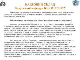 КАДРОВИЙ СКЛАД
Випускової кафедри КЕЕМІГ ВНТУ
Викладання дисциплін здійснюватимуть досвідчені фахівці в галузі інформаційних
технологій, програмні продукти яких впроваджені та реально використовуються в усіх
областях і регіонах Україні
Інформація про викладачів: http://mmss.vntu.edu.ua/index.ukr.php?page=3)
Завідувач кафедри КЕЕМІГ Мокін В.Б. – д.т.н., професор, науковий керівник НДЛ
ЕДЕМ кафедри КЕЕМІГ, експерт проектів Програми розвитку ООН (UNDP) та Екологічних
програм ООН (UNEP), ЮНЕСКО, Єврокомісії, ОБСЄ, радник Голови Державного агентства
водних ресурсів України, член двох спеціалізованих вчених рад для захисту кандидатських і
докторських дисертацій (у ВНТУ та в Інституті телекомунікацій та глобального
інформаційного простору НАН України), підготував 3-х кандидатів наук зі спеціальності
«Інформаційні технології», готує ще 5 аспірантів та 3-х здобувачів.
Інші викладачі є або здобувачами ступеня доктора технічних наук зі спеціальності
«Інформаційні технології» (Боцула М.П., Горячев Г.В.) або кандидатами наук з цієї ж
спеціальності (Крижановський Є.М., Ящолт А.Р., Сторчак В.Г.) або зі спеціальності
«Комп’ютерні системи та компоненти» (Жуков С.О.). Усі вони брали участь у госпдоговірних
проектах зі створення та впровадження інформаційних аналітичних систем для усіх
областей України. Серед них є експерти проектів ООН, ЮНЕСКО, Єврокомісії та ОБСЄ.
Також, будуть залучатись до викладання фахівці в галузі геодезії і землевпорядкування,
екології та економіки, створення ГІС та пакетів прикладних програм із провідних підприємств
та установ Вінниччини.
 