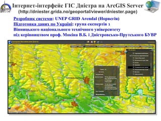 Інтернет-інтерфейс ГІС Дністра на ArcGIS Server
(http://dniester.grida.no/geoportal/viewer/dniester.page)
Розробник системи: UNEP GRID Arendal (Норвегія)
Підготовка даних по Україні: група експертів з
Вінницького національного технічного університету
під керівництвом проф. Мокіна В.Б. і Дністровсько-Прутського БУВР
 