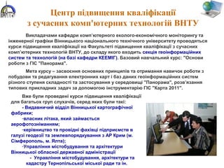 Центр підвищення кваліфікації
з сучасних комп'ютерних технологій ВНТУ
Викладачами кафедри комп’ютерного еколого-економічного моніторингу та
інженерної графіки Вінницького національного технічного університету проводяться
курси підвищення кваліфікації на Факультеті підвищення кваліфікації з сучасних
комп’ютерних технологій ВНТУ, до складу якого входить секція геоінформаційних
систем та технологій (на базі кафедри КЕЕМІГ). Базовий навчальний курс: "Основи
роботи з ГІС "Панорама".
Мета курсу – засвоєння основних принципів та отримання навичок роботи з
побудови та редагування електронних карт і баз даних геоінформаційних систем
різного ступеня складності та застосування у середовищі "Панорама", розв’язання
типових прикладних задач за допомогою інструментарію ГІС "Карта 2011".
Вже були проведені курси підвищення кваліфікації
для багатьох груп слухачів, серед яких були такі:
- Видавничий відділ Вінницької картографічної
фабрики;
-власник літака, який займається
аерофотозніманням;
-керівництво та провідні фахівці підприємств в
галузі геодезії та землевпорядкування з АР Крим (м.
Сімферополь, м. Ялта);
-Управління містобудування та архітектури
Вінницької обласної державної адміністрації
- Управління містобудування, архітектури та
кадастру Тернопільської міської ради та ін.
 