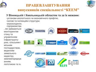 ПРАЦЕВЛАШТУВАННЯ
випускників спеціальності “КЕЕМ”
У Вінницькій і Хмельницькій областях та за їх межами:
-установи екологічного чи економічного профілю,
-силові та інспекційні структури;
-агрохолдинги,
-підприємства
, які займаються
моніторингом
стану та
управлінням
інфраструкту-
рою, сільським і
міським
господарством,
веденням
земельного
кадастру,
землевпорядкув
анням,
логістикою та ін.
 