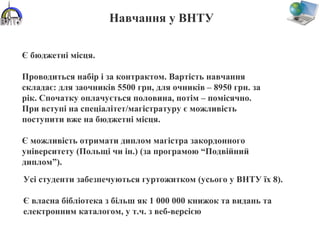 Навчання у ВНТУ
Усі студенти забезпечуються гуртожитком (усього у ВНТУ їх 8).
Є власна бібліотека з більш як 1 000 000 книжок та видань та
електронним каталогом, у т.ч. з веб-версією
Є бюджетні місця.
Проводиться набір і за контрактом. Вартість навчання
складає: для заочників 5500 грн, для очників – 8950 грн. за
рік. Спочатку оплачується половина, потім – помісячно.
При вступі на спеціалітет/магістратуру є можливість
поступити вже на бюджетні місця.
Є можливість отримати диплом магістра закордонного
університету (Польщі чи ін.) (за програмою “Подвійний
диплом”).
 