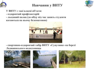 Навчання у ВНТУ
У ВНТУ є такі власні об'єкти:
- оздоровчий профілакторій
- льодовий палац (до обіду під час занять студенти
катаються на ньому безкоштовно)
- спортивно-оздоровчий табір ВНТУ «Супутник» на березі
Ладижинського водосховища
 