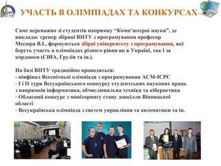 УЧАСТЬ В ОЛІМПІАДАХ ТА КОНКУРСАХ
Саме переважно зі студентів напрямку “Комп’ютерні науки”, де
викладає тренер збірної ВНТУ з програмування професор
Месюра В.І., формуються збірні університету з програмування, які
беруть участь в олімпіадах різного рівня як в Україні, так і за
кордоном (США, Грузія та ін.).
На базі ВНТУ традиційно проводяться:
- півфінал Всесвітньої олімпіади з програмування ACM-ICPC
- І і ІІ тури Всеукраїнського конкурсу студентських наукових праць
з напрямків інформатика, обчислювальна техніка та кібернетика
- Обласний конкурс з моніторингу стану довкілля Вінницької
області
- Всеукраїнська олімпіада з систем управління та автоматики та ін.
 