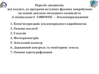Перелік дисциплін,
які входять до програми вступних фахових випробувань
на основі диплома молодшого спеціаліста
зі спеціальності 5.08010102 – Землевпорядкування
1. Комп'ютеризація землевпорядного виробництва
2. Основи екології
3. Геодезія
4. Фотограмметрія
5. Земельний кадастр
6. Державний контроль та моніторинг земель
7. Основи картографування
 
