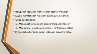 • Merupakan kebijakan moneter oleh otoritas moneter
• Tujuan: menstabilkan nilai uang dan kegiatan ekonomi
• Fungsi pengendalian:
1. Menambah jumlah uang beredar (ekspansi moneter)
2. Mengurangi jumlah uang beredar (kontraksi moneter)
• Pengendalian berperan dalam kebijakan ekonomi makro
 