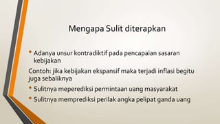 Mengapa Sulit diterapkan
• Adanya unsur kontradiktif pada pencapaian sasaran
kebijakan
Contoh: jika kebijakan ekspansif maka terjadi inflasi begitu
juga sebaliknya
• Sulitnya meperediksi permintaan uang masyarakat
• Sulitnya memprediksi perilak angka pelipat ganda uang
 