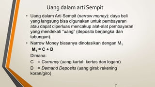 7
Uang dalam arti Sempit
• Uang dalam Arti Sempit (narrow money): daya beli
yang langsung bisa digunakan untuk pembayaran
atau dapat diperluas mencakup alat-alat pembayaran
yang mendekati “uang” (deposito berjangka dan
tabungan).
• Narrow Money biasanya dinotasikan dengan M1
M1 = C + D
Dimana:
C = Currency (uang kartal: kertas dan logam)
D = Demand Deposits (uang giral: rekening
koran/giro)
 