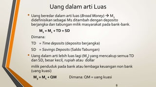 8
Uang dalam arti Luas
• Uang beredar dalam arti luas (Broad Money)  M2
didefinisikan sebagai M1 ditambah dengan deposito
berjangka dan tabungan milik masyarakat pada bank-bank.
M2 = M1 +TD + SD
Dimana:
TD = Time deposits (deposito berjangka)
SD = Savings Deposits (SaldoTabungan)
• Uang dalam arti lebih luas lagi (M3) yang mencakup semuaTD
dan SD, besar kecil, rupiah atau dollar
milik penduduk pada bank atau lembaga keuangan non bank
(uang kuasi)
M3 = M1 + QM Dimana: QM = uang kuasi
 