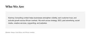 Who We Are
Keemsy Consulting Limited helps businesses strengthen visibility, earn customer trust, and
activate growth across African markets. We work across strategy, SEO, paid advertising, social
media, creative services, copywriting, and websites.
Markets: Kenya, East Africa, and African markets
 