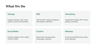 What We Do
Strategy
Campaign roadmaps, audits, market
analysis, conversion-rate optimisation
SEO
Technical audits, campaign management,
CMS migrations, dashboards
Advertising
Google Search & Display, PPC, YouTube,
Shopping, remarketing
Social Media
Facebook, Instagram, TikTok, LinkedIn,
YouTube, Pinterest
Creative
Social content, animated graphics,
landing pages, copywriting
Websites
E-commerce & WordPress sites, hosting,
domain registration
 