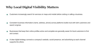 Why Local Digital Visibility Matters
Customers increasingly search for services on maps and mobile before visiting or calling a business.
Consistent business information (name, address, phone) across platforms builds trust with both customers and
search engines.
Businesses that keep their online profiles active and complete are generally easier for local customers to find
and contact.
A clear digital strategy connects a company's website, social presence, and advertising so each channel
supports the others.
 