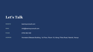 Let's Talk
WEBSITE keemsyconsult.com
EMAIL info@keemsyconsult.com
PHONE 0750 062 049
ADDRESS Homeland Blessed Building, 1st Floor, Room 18, Along Thika Road, Nairobi, Kenya
 