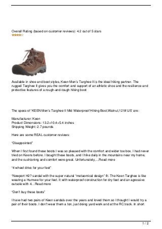 Overall Rating (based on customer reviews): 4.2 out of 5 stars




Available in shoe and boot styles, Keen Men’s Targhee II is the ideal hiking partner. The
rugged Targhee II gives you the comfort and support of an athletic shoe and the resilience and
protective features of a rough-and-tough hiking boot




The specs of ‘KEEN Men’s Targhee II Mid Waterproof Hiking Boot,Walnut,12 M US’ are:

Manufacturer: Keen
Product Dimensions: 13.2×10.4×5.4 inches
Shipping Weight: 2.7 pounds

Here are some REAL customer reviews:

“Disappointed”

When I first found these boots I was so pleased with the comfort and wider toe box. I had never
tried on Keens before. I bought these boots, and I hike daily in the mountains near my home,
and the cushioning and comfort were great. Unfortunately,…Read more

“4 wheel drive for your feet”

“Newport H2? sandal with the super natural “metaomical design” fit. The Keen Targhee is like
wearing a Humvee for your feet. It with waterproof construction for dry feet and an agressive
outsole with 4…Read more

“Don’t buy these boots”

I have had two pairs of Keen sandals over the years and loved them so I thought I would try a
pair of their boots. I don't wear them a ton, just doing yard work and at the RC track. In short




                                                                                             1/2
 