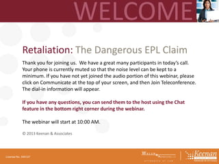 Retaliation: The Dangerous EPL Claim
Thank you for joining us. We have a great many participants in today’s call.
Your phone is currently muted so that the noise level can be kept to a
minimum. If you have not yet joined the audio portion of this webinar, please
click on Communicate at the top of your screen, and then Join Teleconference.
The dial-in information will appear.
If you have any questions, you can send them to the host using the Chat
feature in the bottom right corner during the webinar.
The webinar will start at 10:00 AM.
© 2013 Keenan & Associates

License No. 045127

 