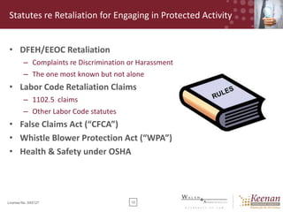 Statutes re Retaliation for Engaging in Protected Activity
• DFEH/EEOC Retaliation
– Complaints re Discrimination or Harassment
– The one most known but not alone

• Labor Code Retaliation Claims
– 1102.5 claims
– Other Labor Code statutes

• False Claims Act (“CFCA”)
• Whistle Blower Protection Act (“WPA”)
• Health & Safety under OSHA

License No. 045127

10

 