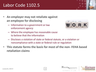 Labor Code 1102.5
• An employer may not retaliate against
an employee for disclosing
– Information to a government or law
enforcement agency
– Where the employee has reasonable cause
to believe that the information
– Discloses a violation of state or federal statute, or a violation or
noncompliance with a state or federal rule or regulation

• This statute forms the basis for most of the non- FEHA based
retaliation claims

License No. 045127

12

 