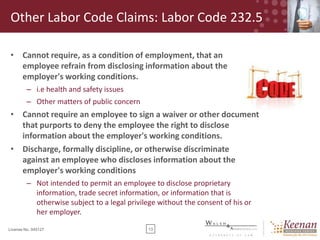 Other Labor Code Claims: Labor Code 232.5
• Cannot require, as a condition of employment, that an
employee refrain from disclosing information about the
employer's working conditions.
– i.e health and safety issues
– Other matters of public concern

• Cannot require an employee to sign a waiver or other document
that purports to deny the employee the right to disclose
information about the employer's working conditions.
• Discharge, formally discipline, or otherwise discriminate
against an employee who discloses information about the
employer's working conditions
– Not intended to permit an employee to disclose proprietary
information, trade secret information, or information that is
otherwise subject to a legal privilege without the consent of his or
her employer.
License No. 045127

13

 