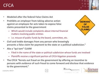 CFCA
•

Modeled after the federal False Claims Act

•

Prohibits an employer from taking adverse action
against an employee for acts taken to expose false
claims presented to the government
– Which would include complaints about internal financial
matters involving public entities
– i.e. misuse of public funds by the board, committee, etc.

•

Civil and treble damages from any person who knowingly
presents a false claim for payment to the state or a political subdivision.”

•

Aka a “qui tam” CLAIM
– Filed in the name of the state or political subdivision whose funds are involved
– Plaintiffs receive a significant portion of CFCA litigation proceeds

•

The CFCA “ferrets out fraud on the government by offering an incentive to
persons with evidence of such fraud to come forward and disclose that evidence
to the government.”

License No. 045127

14

 