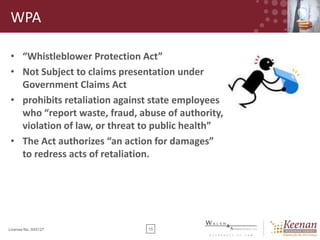 WPA
• “Whistleblower Protection Act”
• Not Subject to claims presentation under
Government Claims Act
• prohibits retaliation against state employees
who “report waste, fraud, abuse of authority,
violation of law, or threat to public health”
• The Act authorizes “an action for damages”
to redress acts of retaliation.

License No. 045127

15

 