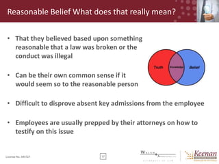 Reasonable Belief What does that really mean?
• That they believed based upon something
reasonable that a law was broken or the
conduct was illegal
• Can be their own common sense if it
would seem so to the reasonable person
• Difficult to disprove absent key admissions from the employee
• Employees are usually prepped by their attorneys on how to
testify on this issue

License No. 045127

17

 