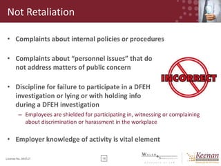 Not Retaliation
• Complaints about internal policies or procedures

• Complaints about “personnel issues” that do
not address matters of public concern
• Discipline for failure to participate in a DFEH
investigation or lying or with holding info
during a DFEH investigation
– Employees are shielded for participating in, witnessing or complaining
about discrimination or harassment in the workplace

• Employer knowledge of activity is vital element
License No. 045127

18

 