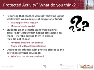 Protected Activity? What do you think?
• Reporting that coaches were not showing up for
work which was a misuse of educational funds
– Internal personnel matter?
– Misuse of public assets?

• Students on an athletic team were signing
blank “add” cards which had no class name on
them – thereby putting them in classes
they did not choose
– Any state or federal law on this?
– Tough sell without financial impact

• Overloading athletes with phys ed classes to the
detriment of their education
– Belief that this violates any laws?

License No. 045127

19

 