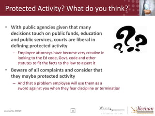Protected Activity? What do you think?
• With public agencies given that many
decisions touch on public funds, education
and public services, courts are liberal in
defining protected activity
– Employee attorneys have become very creative in
looking to the Ed code, Govt. code and other
statutes to fit the facts to the law to assert it

• Beware of all complaints and consider that
they maybe protected activity
– And that a problem employee will use them as a
sword against you when they fear discipline or termination

License No. 045127

20

 