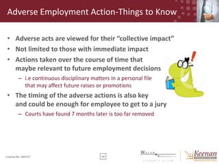 Adverse Employment Action-Things to Know
• Adverse acts are viewed for their “collective impact”
• Not limited to those with immediate impact
• Actions taken over the course of time that
maybe relevant to future employment decisions
– i.e continuous disciplinary matters in a personal file
that may affect future raises or promotions

• The timing of the adverse actions is also key
and could be enough for employee to get to a jury
– Courts have found 7 months later is too far removed

License No. 045127

24

 