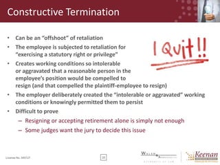 Constructive Termination
• Can be an “offshoot” of retaliation
• The employee is subjected to retaliation for
“exercising a statutory right or privilege”
• Creates working conditions so intolerable
or aggravated that a reasonable person in the
employee’s position would be compelled to
resign (and that compelled the plaintiff-employee to resign)
• The employer deliberately created the “intolerable or aggravated” working
conditions or knowingly permitted them to persist
• Difficult to prove

– Resigning or accepting retirement alone is simply not enough
– Some judges want the jury to decide this issue

License No. 045127

25

 