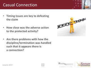 Casual Connection
• Timing Issues are key to defeating
the claim
• How close was the adverse action
to the protected activity?

• Are there problems with how the
discipline/termination was handled
such that it appears there is
a connection?

License No. 045127

28

 