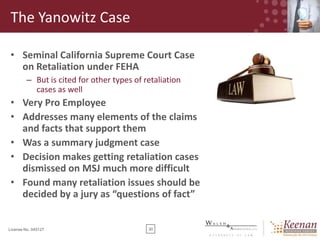 The Yanowitz Case
• Seminal California Supreme Court Case
on Retaliation under FEHA
– But is cited for other types of retaliation
cases as well

• Very Pro Employee
• Addresses many elements of the claims
and facts that support them
• Was a summary judgment case
• Decision makes getting retaliation cases
dismissed on MSJ much more difficult
• Found many retaliation issues should be
decided by a jury as “questions of fact”

License No. 045127

30

 