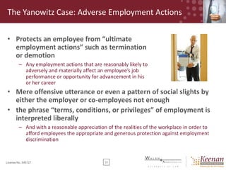 The Yanowitz Case: Adverse Employment Actions
• Protects an employee from “ultimate
employment actions” such as termination
or demotion
– Any employment actions that are reasonably likely to
adversely and materially affect an employee’s job
performance or opportunity for advancement in his
or her career

• Mere offensive utterance or even a pattern of social slights by
either the employer or co-employees not enough
• the phrase “terms, conditions, or privileges” of employment is
interpreted liberally
– And with a reasonable appreciation of the realities of the workplace in order to
afford employees the appropriate and generous protection against employment
discrimination

License No. 045127

31

 