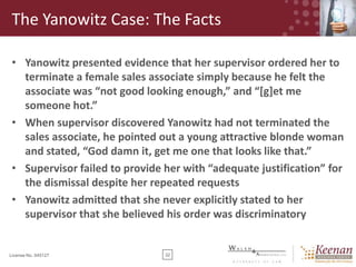 The Yanowitz Case: The Facts
• Yanowitz presented evidence that her supervisor ordered her to
terminate a female sales associate simply because he felt the
associate was “not good looking enough,” and “*g+et me
someone hot.”
• When supervisor discovered Yanowitz had not terminated the
sales associate, he pointed out a young attractive blonde woman
and stated, “God damn it, get me one that looks like that.”
• Supervisor failed to provide her with “adequate justification” for
the dismissal despite her repeated requests
• Yanowitz admitted that she never explicitly stated to her
supervisor that she believed his order was discriminatory

License No. 045127

32

 