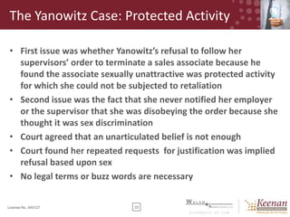 The Yanowitz Case: Protected Activity
• First issue was whether Yanowitz’s refusal to follow her
supervisors’ order to terminate a sales associate because he
found the associate sexually unattractive was protected activity
for which she could not be subjected to retaliation
• Second issue was the fact that she never notified her employer
or the supervisor that she was disobeying the order because she
thought it was sex discrimination
• Court agreed that an unarticulated belief is not enough
• Court found her repeated requests for justification was implied
refusal based upon sex
• No legal terms or buzz words are necessary

License No. 045127

33

 