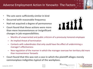 Adverse Employment Action In Yanowitz- The Factors
•
•
•
•

The acts were sufficiently similar in kind
Occurred with reasonable frequency
Had not acquired a degree of permanence
Court found that these actions were more
than mere inconveniences or insignificant
changes in job responsibilities.
– Months of unwarranted and public criticism of a previously honored employee
– An implied threat of termination
– Contacts with subordinates that only could have the effect of undermining a
manager’s effectiveness
– New regulation of the manner in which the manager oversaw her territory did more
than inconvenience Yanowitz

• Court found that this was not a case in which the plaintiff alleges merely
commonplace indignities typical of the workplace.
License No. 045127

35

 