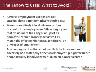 The Yanowitz Case: What to Avoid?
• Adverse employment actions are not
susceptible to a mathematically precise test
• Minor or relatively trivial adverse actions
or conduct by employers or fellow employees
that do no more than anger or upset an
employee cannot properly be viewed as
materially affecting the terms, conditions, or
privileges of employment
• Any employment actions that are likely to be viewed as
adversely and materially affect an employee’s job performance
or opportunity for advancement in an employee’s career

License No. 045127

36

 